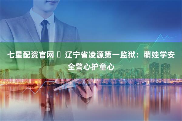 七星配资官网 ​辽宁省凌源第一监狱：萌娃学安全警心护童心