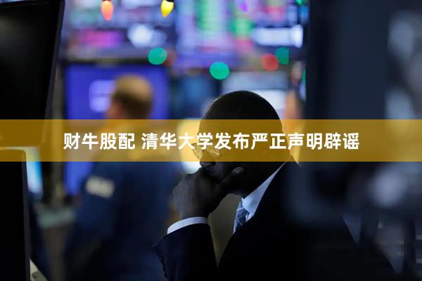 财牛股配 清华大学发布严正声明辟谣