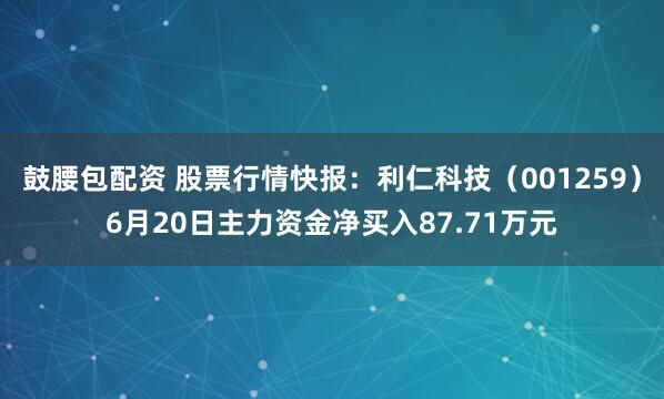鼓腰包配资 股票行情快报：利仁科技（001259）6月20日主力资金净买入87.71万元