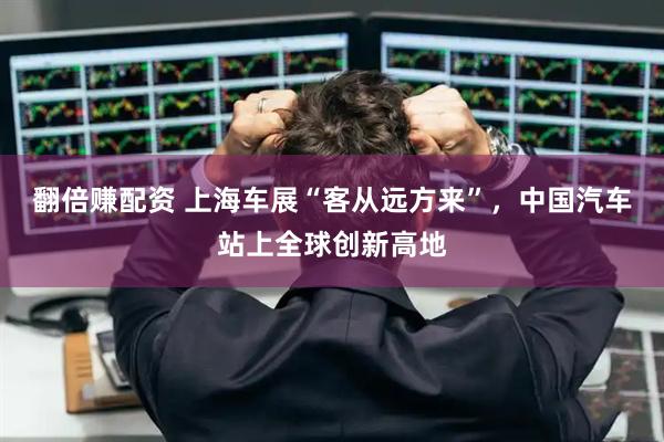 翻倍赚配资 上海车展“客从远方来”，中国汽车站上全球创新高地