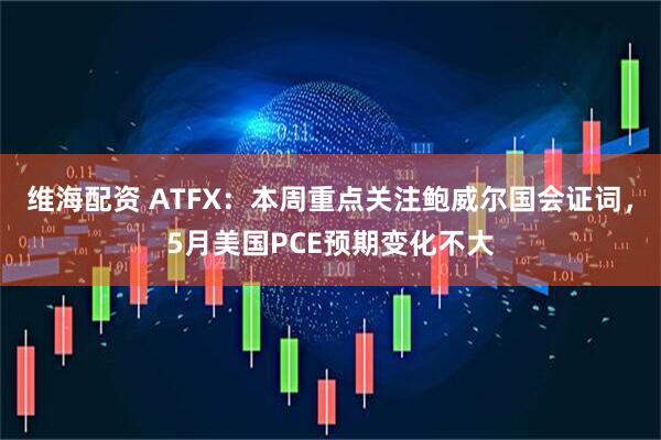 维海配资 ATFX：本周重点关注鲍威尔国会证词，5月美国PCE预期变化不大