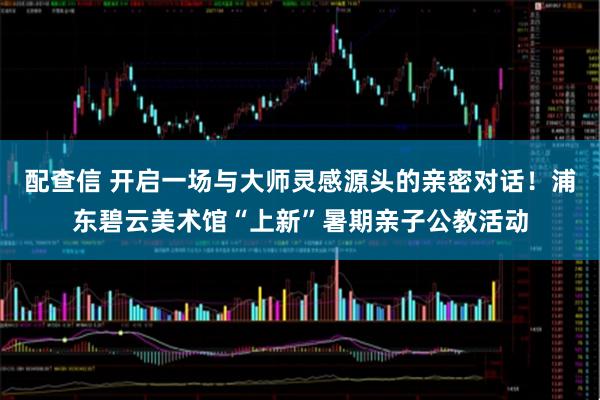 配查信 开启一场与大师灵感源头的亲密对话！浦东碧云美术馆“上新”暑期亲子公教活动