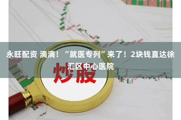 永旺配资 滴滴！“就医专列”来了！2块钱直达徐汇区中心医院