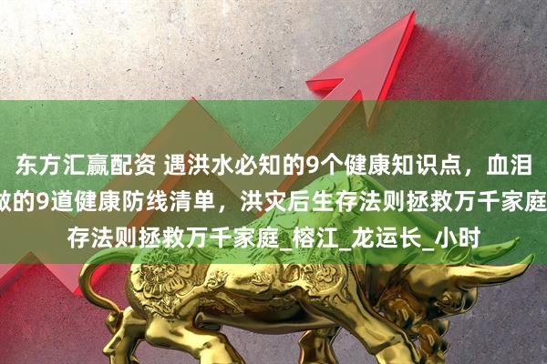 东方汇赢配资 遇洪水必知的9个健康知识点，血泪教训！暴雨退去必做的9道健康防线清单，洪灾后生存法则拯救万千家庭_榕江_龙运长_小时