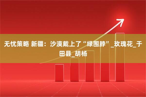 无忧策略 新疆：沙漠戴上了“绿围脖”_玫瑰花_于田县_胡杨