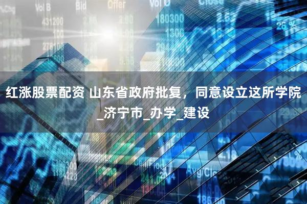 红涨股票配资 山东省政府批复，同意设立这所学院_济宁市_办学_建设