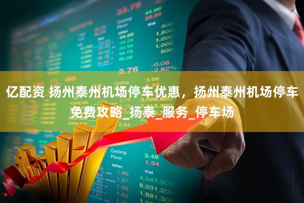 亿配资 扬州泰州机场停车优惠，扬州泰州机场停车免费攻略_扬泰_服务_停车场