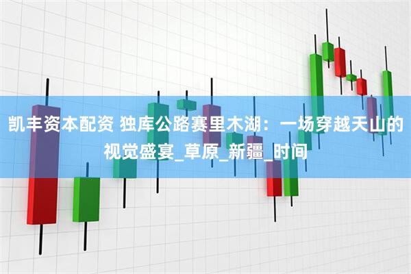 凯丰资本配资 独库公路赛里木湖：一场穿越天山的视觉盛宴_草原_新疆_时间