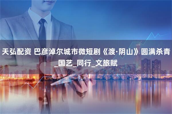 天弘配资 巴彦淖尔城市微短剧《渡·阴山》圆满杀青_国艺_同行_文旅赋