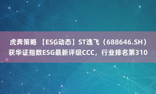 虎奔策略 【ESG动态】ST逸飞（688646.SH）获华证指数ESG最新评级CCC，行业排名第310