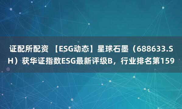 证配所配资 【ESG动态】星球石墨（688633.SH）获华证指数ESG最新评级B，行业排名第159