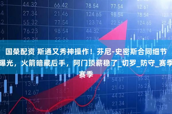 国榮配资 斯通又秀神操作！芬尼-史密斯合同细节曝光，火箭暗藏后手，阿门顶薪稳了_切罗_防守_赛季
