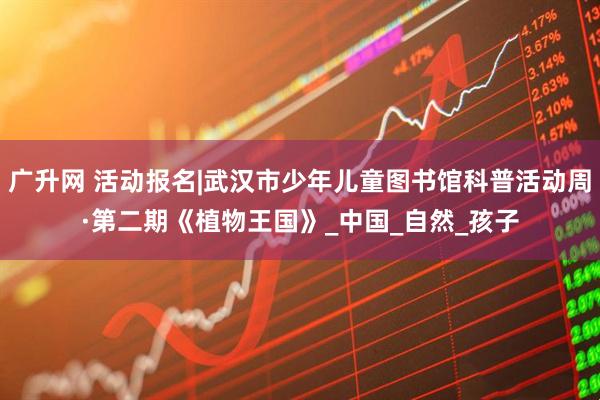 广升网 活动报名|武汉市少年儿童图书馆科普活动周·第二期《植物王国》_中国_自然_孩子