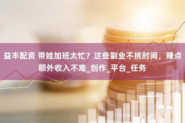 益丰配资 带娃加班太忙？这些副业不挑时间，赚点额外收入不难_创作_平台_任务