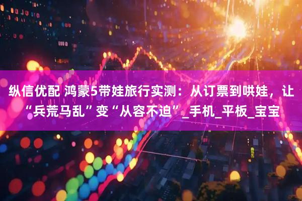 纵信优配 鸿蒙5带娃旅行实测：从订票到哄娃，让“兵荒马乱”变“从容不迫”_手机_平板_宝宝