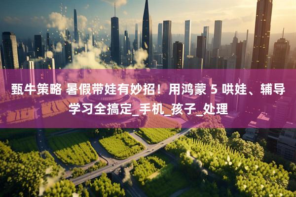 甄牛策略 暑假带娃有妙招！用鸿蒙 5 哄娃、辅导学习全搞定_手机_孩子_处理