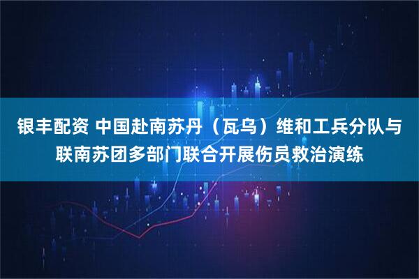 银丰配资 中国赴南苏丹（瓦乌）维和工兵分队与联南苏团多部门联合开展伤员救治演练