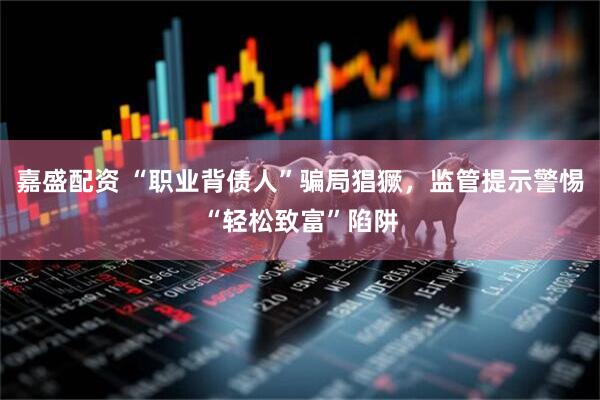 嘉盛配资 “职业背债人”骗局猖獗，监管提示警惕“轻松致富”陷阱