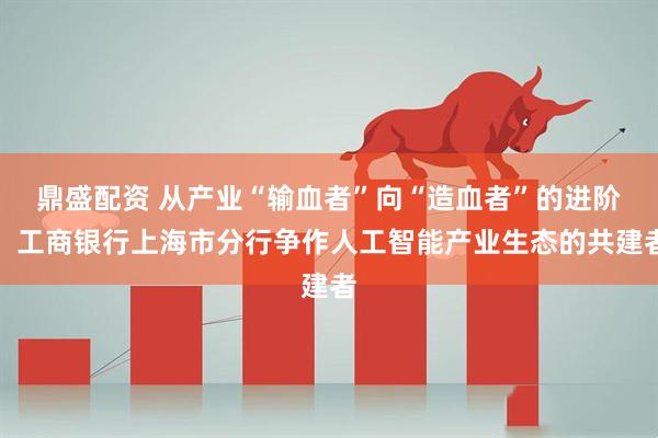 鼎盛配资 从产业“输血者”向“造血者”的进阶：工商银行上海市分行争作人工智能产业生态的共建者
