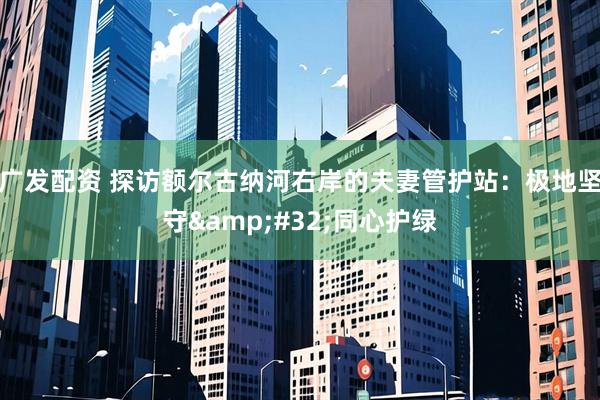 广发配资 探访额尔古纳河右岸的夫妻管护站：极地坚守&#32;同心护绿