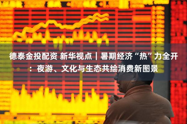 德泰金投配资 新华视点｜暑期经济“热”力全开：夜游、文化与生态共绘消费新图景