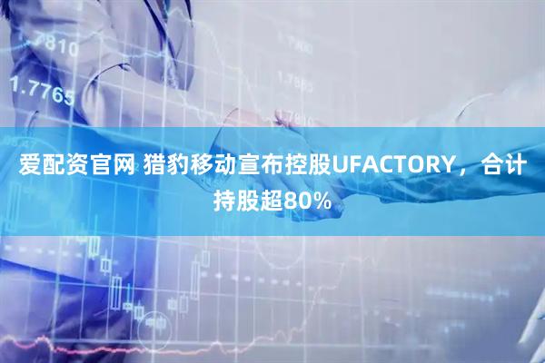 爱配资官网 猎豹移动宣布控股UFACTORY，合计持股超80%