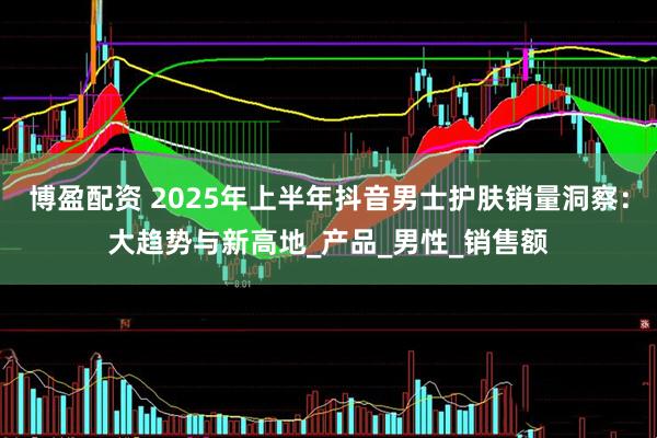 博盈配资 2025年上半年抖音男士护肤销量洞察：大趋势与新高地_产品_男性_销售额
