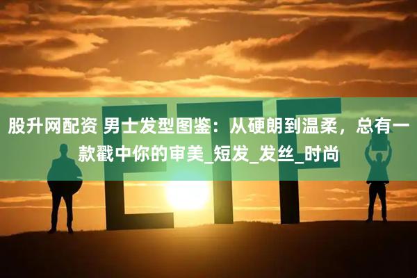 股升网配资 男士发型图鉴：从硬朗到温柔，总有一款戳中你的审美_短发_发丝_时尚