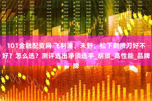 101金融配资网 飞利浦、未野、松下剃须刀好不好？怎么选？测评选出净须选手_胡须_高性能_品牌