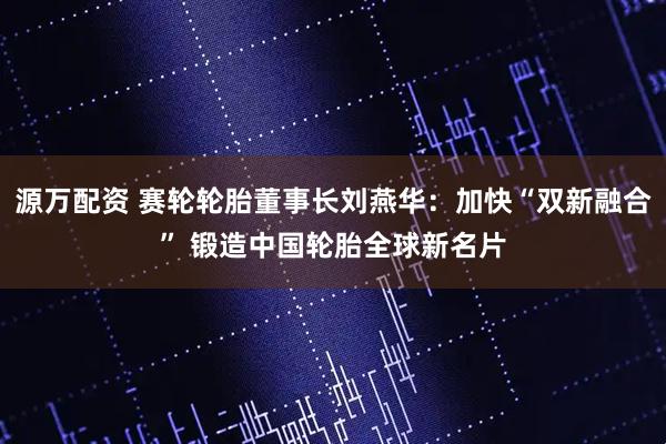 源万配资 赛轮轮胎董事长刘燕华：加快“双新融合” 锻造中国轮胎全球新名片