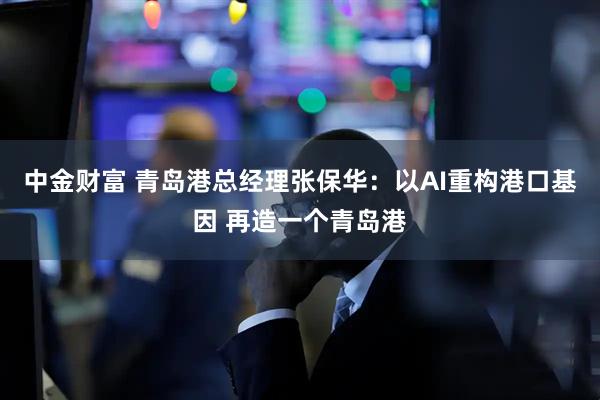 中金财富 青岛港总经理张保华：以AI重构港口基因 再造一个青岛港