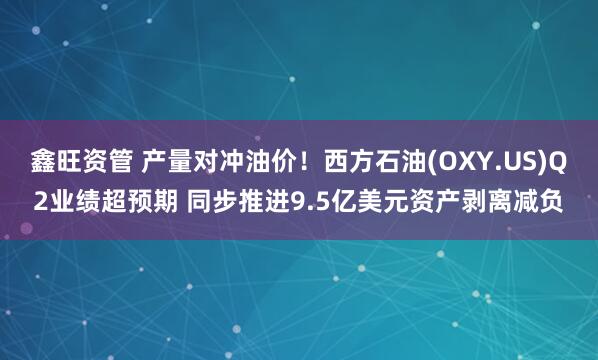鑫旺资管 产量对冲油价！西方石油(OXY.US)Q2业绩超预期 同步推进9.5亿美元资产剥离减负