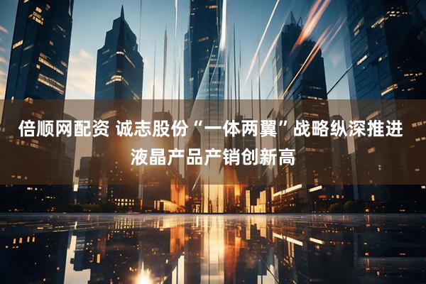 倍顺网配资 诚志股份“一体两翼”战略纵深推进 液晶产品产销创新高