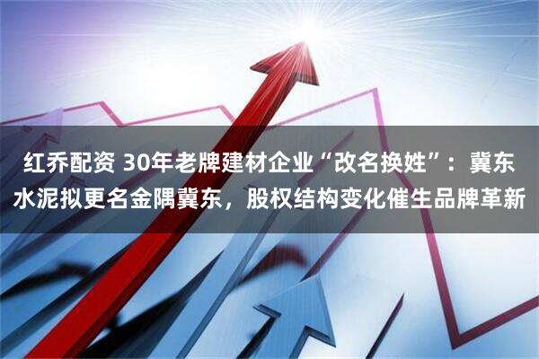 红乔配资 30年老牌建材企业“改名换姓”：冀东水泥拟更名金隅冀东，股权结构变化催生品牌革新