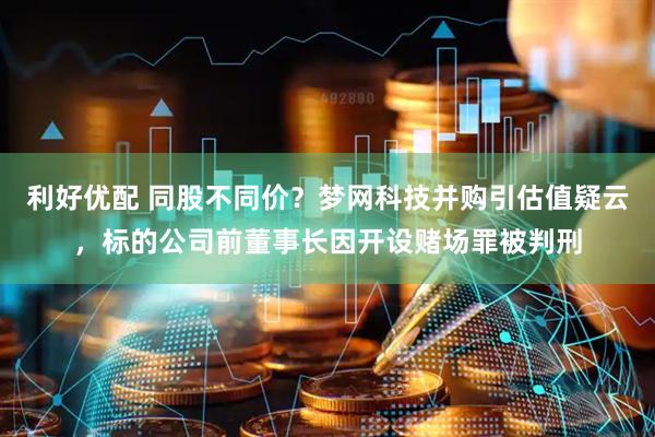 利好优配 同股不同价？梦网科技并购引估值疑云，标的公司前董事长因开设赌场罪被判刑