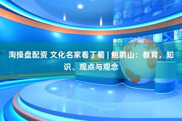 淘操盘配资 文化名家看丁蜀 | 鲍鹏山：教育，知识、观点与观念