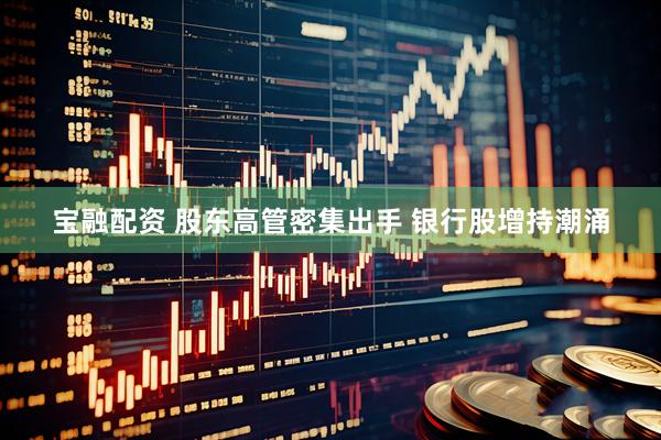 宝融配资 股东高管密集出手 银行股增持潮涌