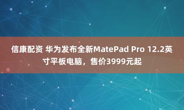 信康配资 华为发布全新MatePad Pro 12.2英寸平板电脑，售价3999元起