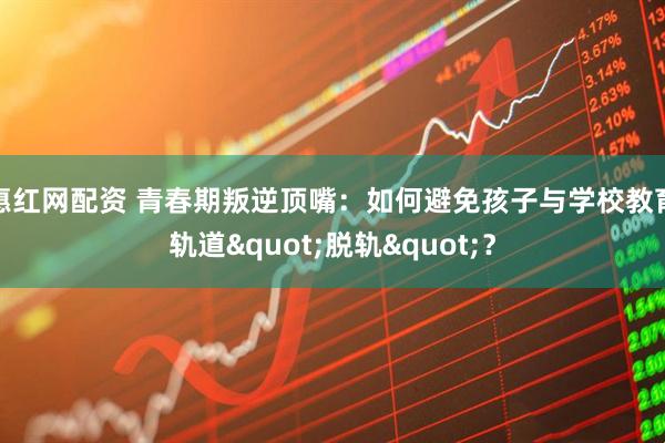 惠红网配资 青春期叛逆顶嘴:如何避免孩子与学校教育轨道"脱轨"?
