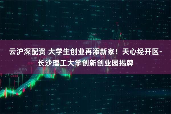 云沪深配资 大学生创业再添新家！天心经开区-长沙理工大学创新创业园揭牌