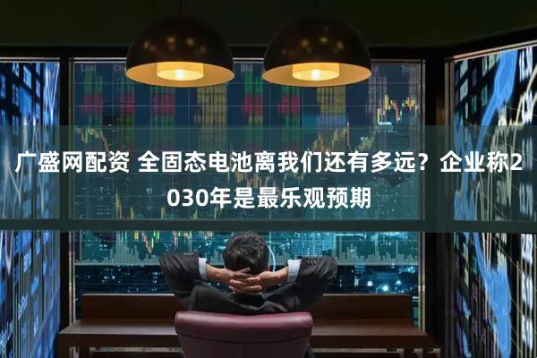 广盛网配资 全固态电池离我们还有多远？企业称2030年是最乐观预期
