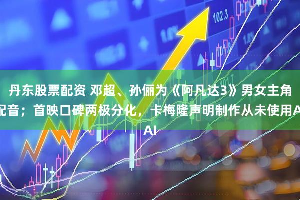 丹东股票配资 邓超、孙俪为《阿凡达3》男女主角配音;首映口碑两极分化,卡梅隆声明制作从未使用AI