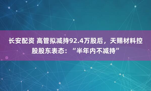 长安配资 高管拟减持92.4万股后，天赐材料控股股东表态：“半年内不减持”