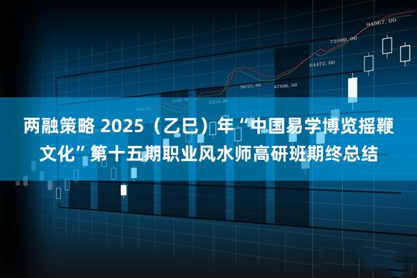 两融策略 2025（乙巳）年“中国易学博览摇鞭文化”第十五期职业风水师高研班期终总结