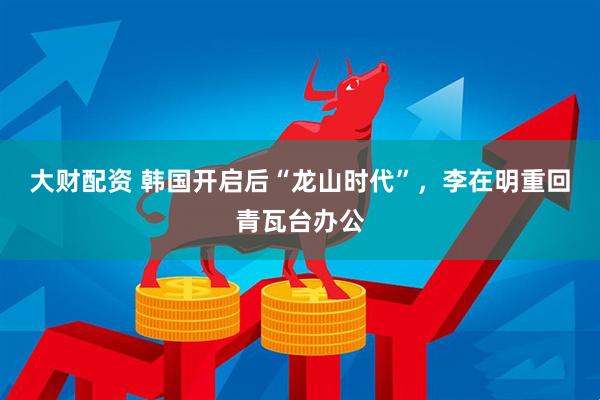 大财配资 韩国开启后“龙山时代”，李在明重回青瓦台办公