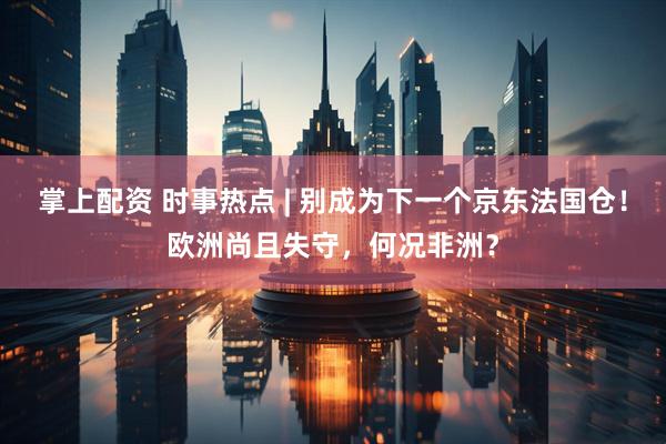 掌上配资 时事热点 | 别成为下一个京东法国仓！欧洲尚且失守，何况非洲？